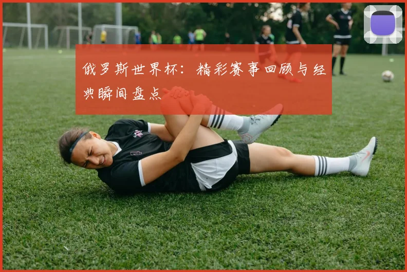 俄罗斯世界杯：精彩赛事回顾与经典瞬间盘点