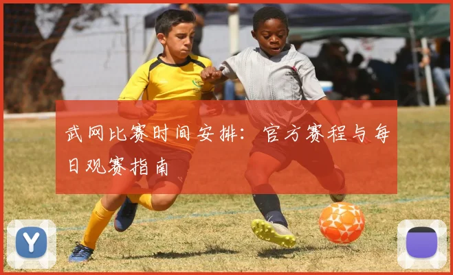 武网比赛时间安排：官方赛程与每日观赛指南