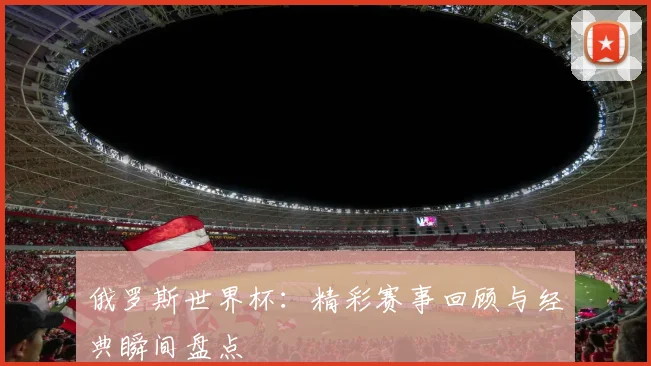 俄罗斯世界杯:精彩赛事回顾与经典瞬间盘点